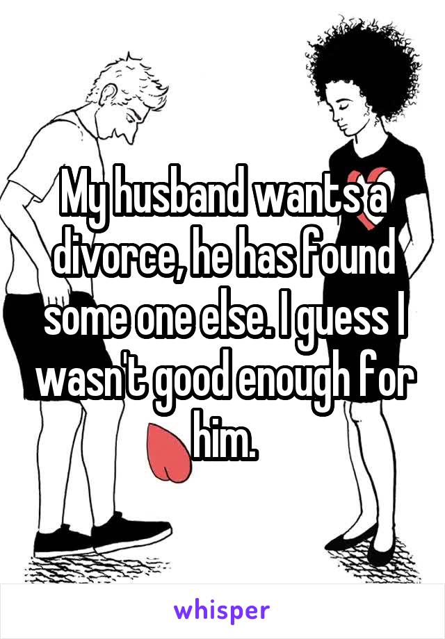 My husband wants a divorce, he has found some one else. I guess I wasn't good enough for him.