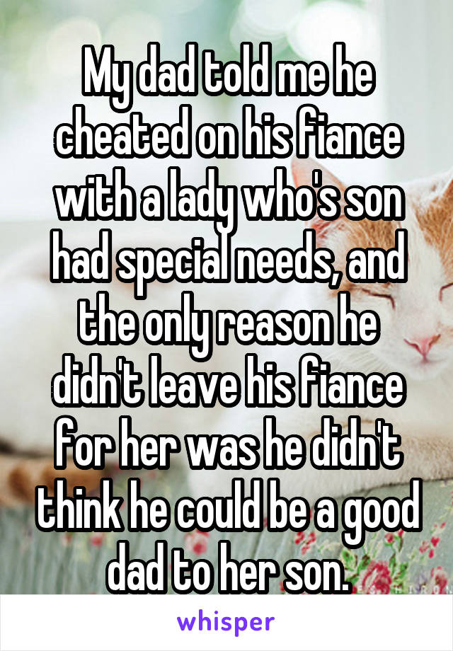 My dad told me he cheated on his fiance with a lady who's son had special needs, and the only reason he didn't leave his fiance for her was he didn't think he could be a good dad to her son.