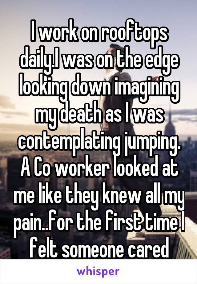 I work on rooftops daily.I was on the edge looking down imagining my death as I was contemplating jumping. A Co worker looked at me like they knew all my pain..for the first time I felt someone cared