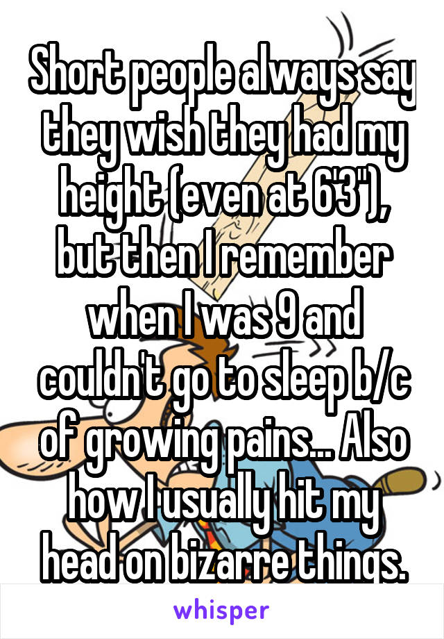 Short people always say they wish they had my height (even at 6'3"), but then I remember when I was 9 and couldn't go to sleep b/c of growing pains... Also how I usually hit my head on bizarre things.