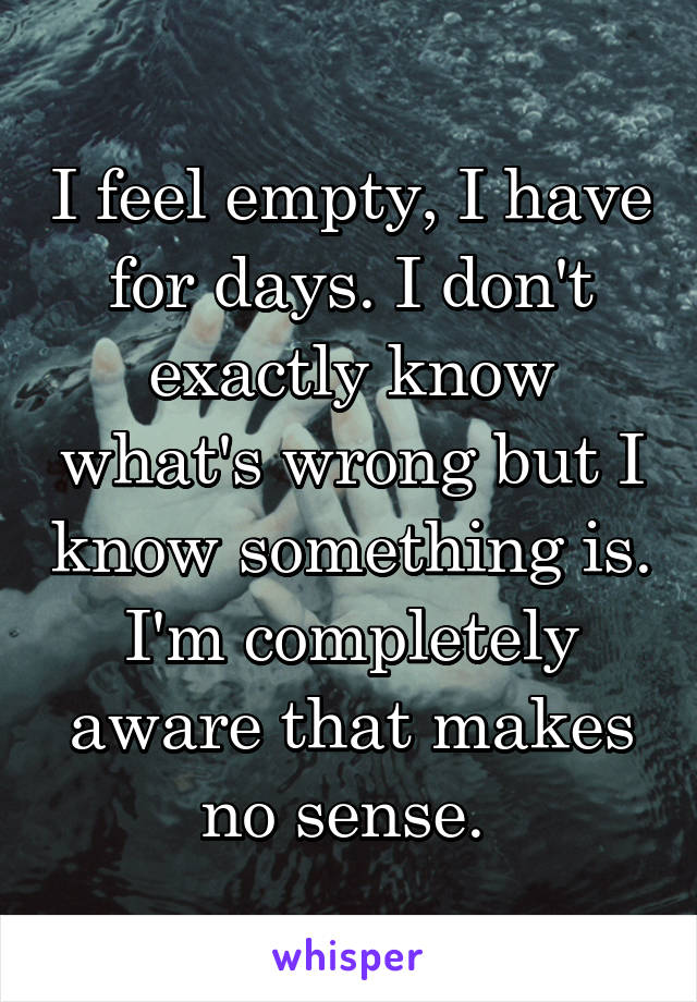 I feel empty, I have for days. I don't exactly know what's wrong but I know something is. I'm completely aware that makes no sense. 