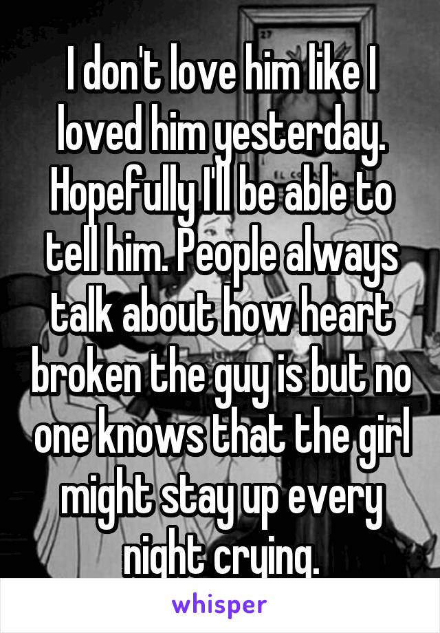 I don't love him like I loved him yesterday. Hopefully I'll be able to tell him. People always talk about how heart broken the guy is but no one knows that the girl might stay up every night crying.