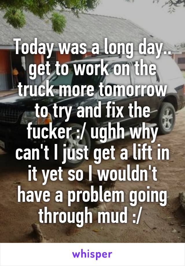 Today was a long day.. get to work on the truck more tomorrow to try and fix the fucker :/ ughh why can't I just get a lift in it yet so I wouldn't have a problem going through mud :/ 