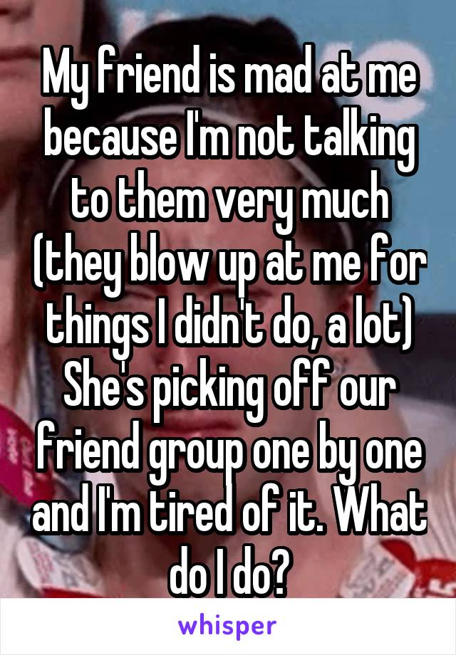 My friend is mad at me because I'm not talking to them very much (they blow up at me for things I didn't do, a lot) She's picking off our friend group one by one and I'm tired of it. What do I do?