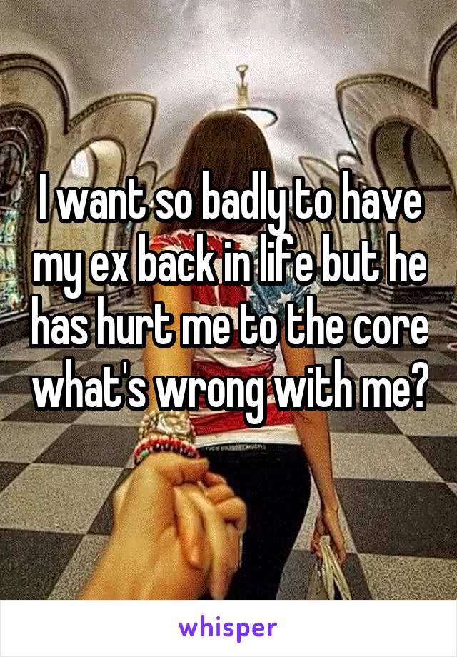 I want so badly to have my ex back in life but he has hurt me to the core what's wrong with me? 