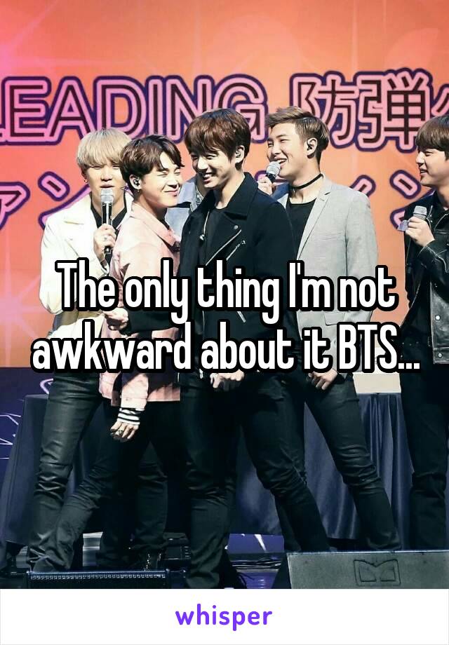 The only thing I'm not awkward about it BTS...