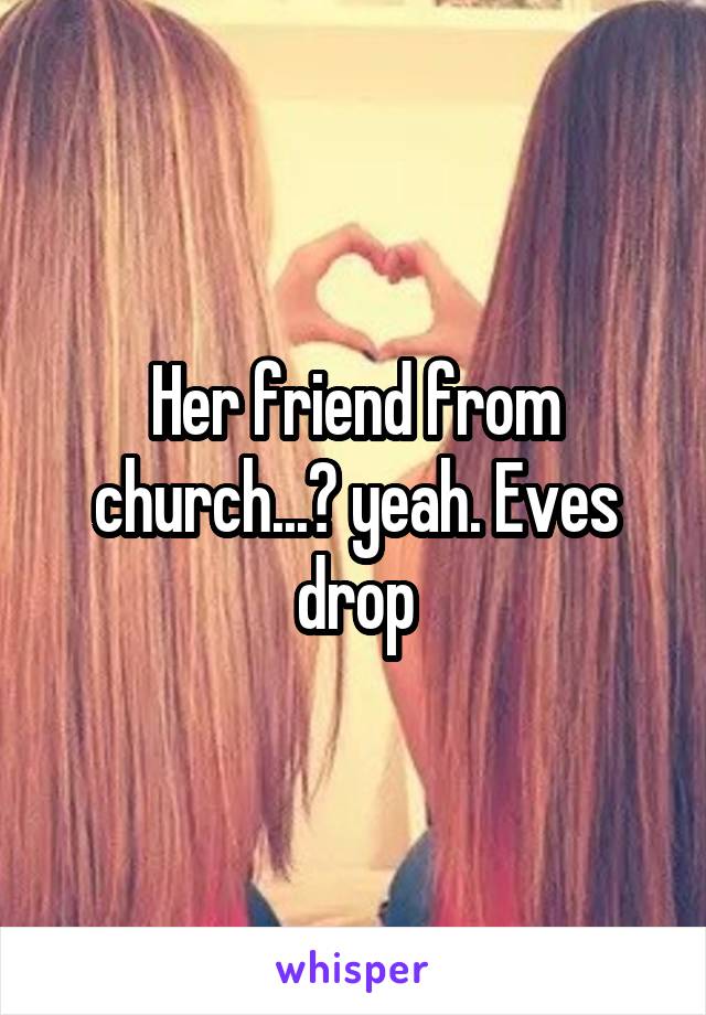Her friend from church...? yeah. Eves drop