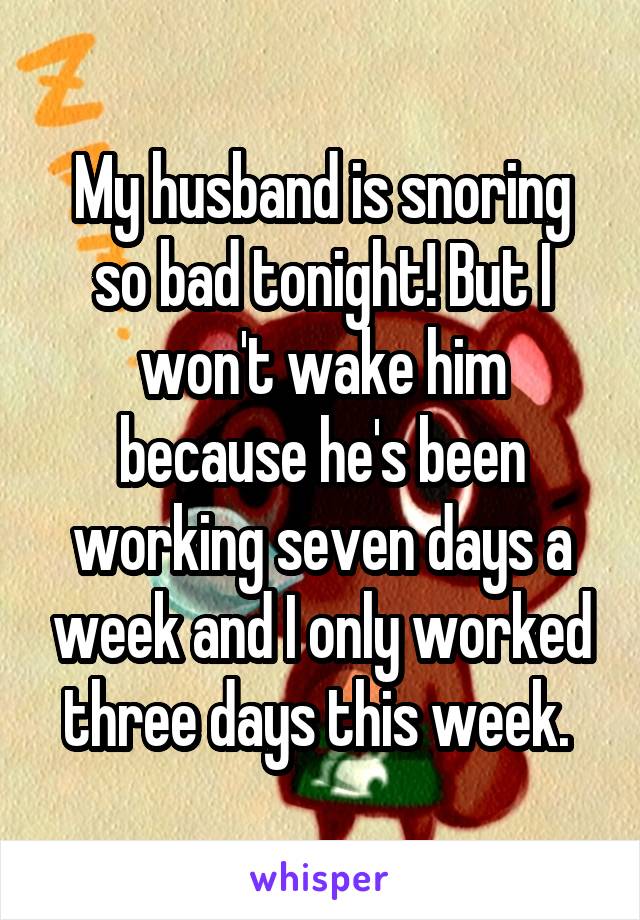 My husband is snoring so bad tonight! But I won't wake him because he's been working seven days a week and I only worked three days this week. 