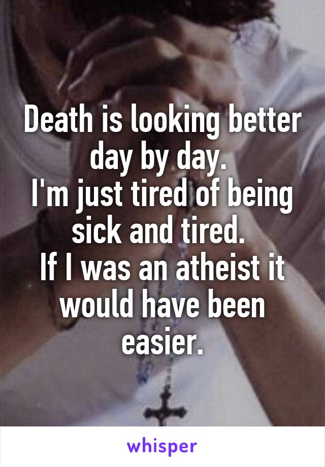 Death is looking better day by day. 
I'm just tired of being sick and tired. 
If I was an atheist it would have been easier.