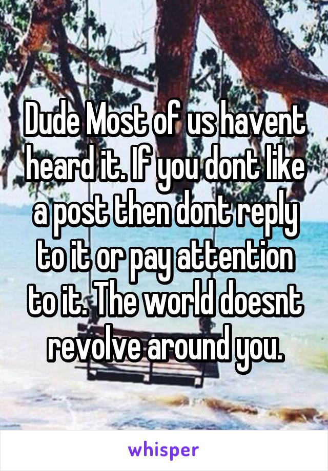 Dude Most of us havent heard it. If you dont like a post then dont reply to it or pay attention to it. The world doesnt revolve around you.