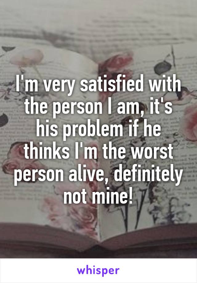 I'm very satisfied with the person I am, it's his problem if he thinks I'm the worst person alive, definitely not mine!