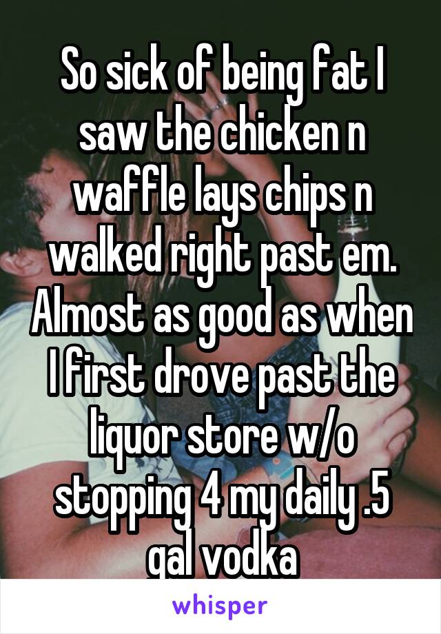 So sick of being fat I saw the chicken n waffle lays chips n walked right past em. Almost as good as when I first drove past the liquor store w/o stopping 4 my daily .5 gal vodka
