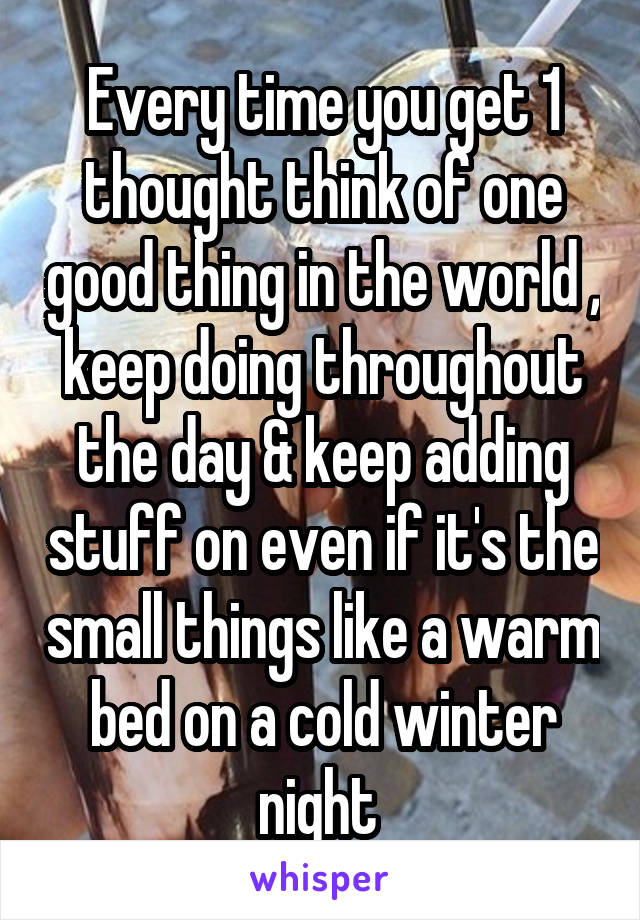Every time you get 1 thought think of one good thing in the world , keep doing throughout the day & keep adding stuff on even if it's the small things like a warm bed on a cold winter night 
