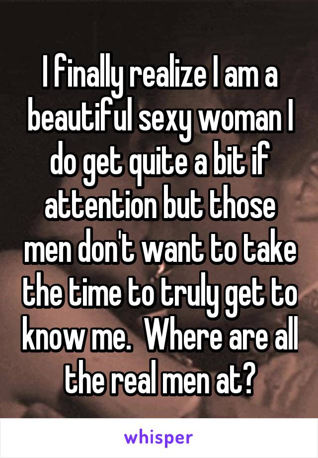 I finally realize I am a beautiful sexy woman I do get quite a bit if attention but those men don't want to take the time to truly get to know me.  Where are all the real men at?