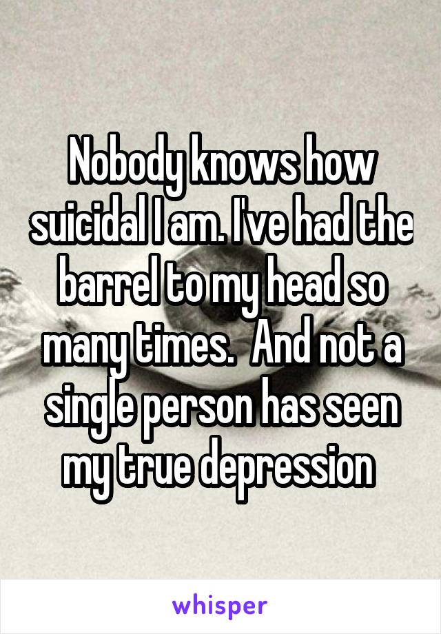 Nobody knows how suicidal I am. I've had the barrel to my head so many times.  And not a single person has seen my true depression 