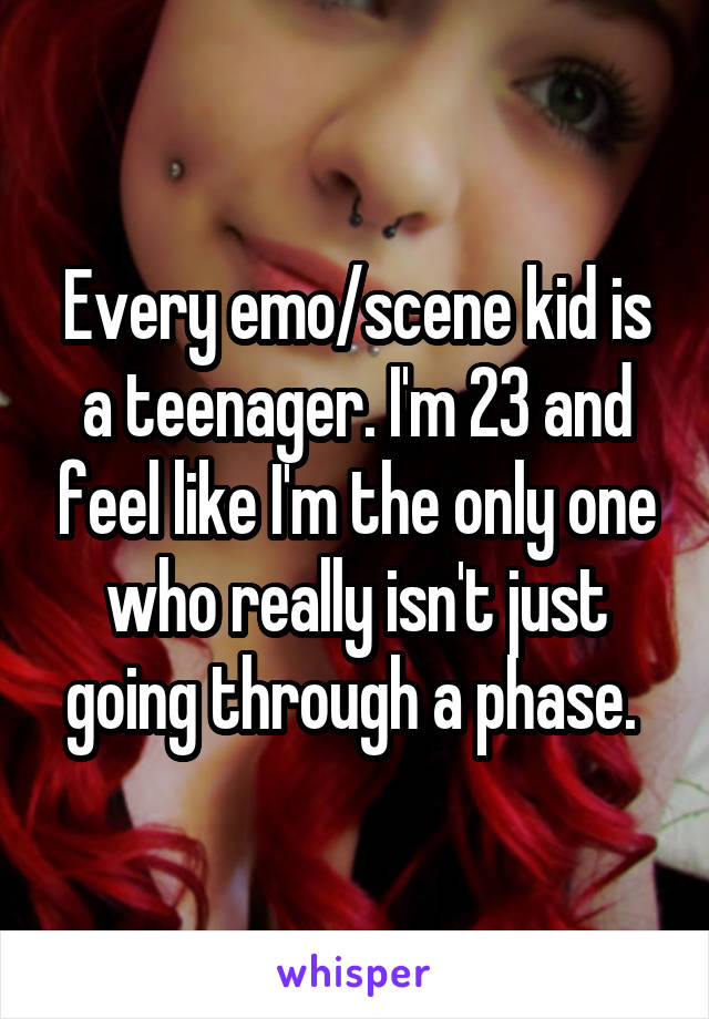 Every emo/scene kid is a teenager. I'm 23 and feel like I'm the only one who really isn't just going through a phase. 