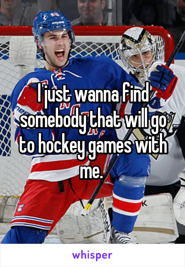 I just wanna find somebody that will go to hockey games with me. 