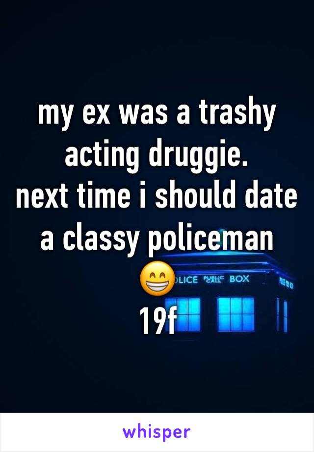 my ex was a trashy acting druggie. 
next time i should date a classy policeman 
😁 
19f