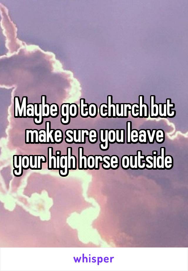 Maybe go to church but make sure you leave your high horse outside 