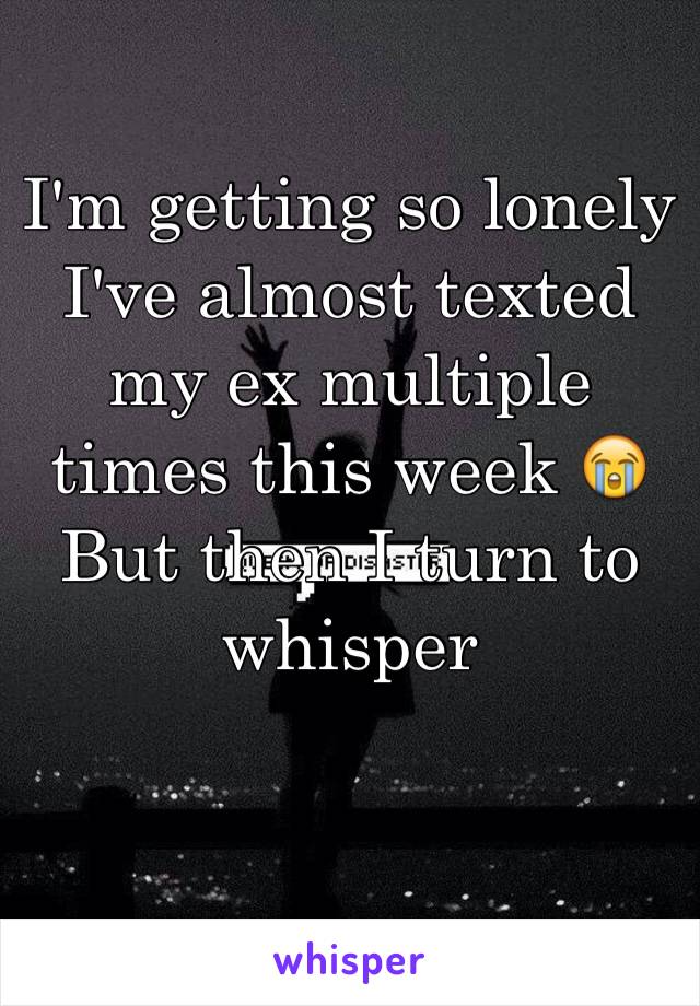 I'm getting so lonely I've almost texted my ex multiple times this week 😭 But then I turn to whisper 