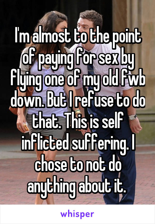 I'm almost to the point of paying for sex by flying one of my old fwb down. But I refuse to do that. This is self inflicted suffering. I chose to not do anything about it. 