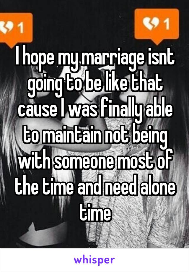 I hope my marriage isnt going to be like that cause I was finally able to maintain not being with someone most of the time and need alone time