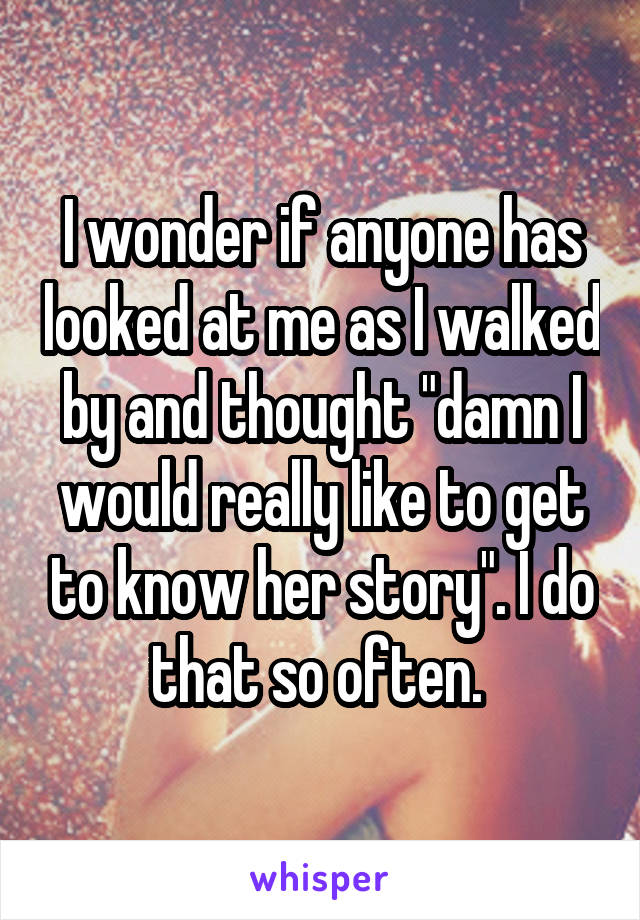 I wonder if anyone has looked at me as I walked by and thought "damn I would really like to get to know her story". I do that so often. 