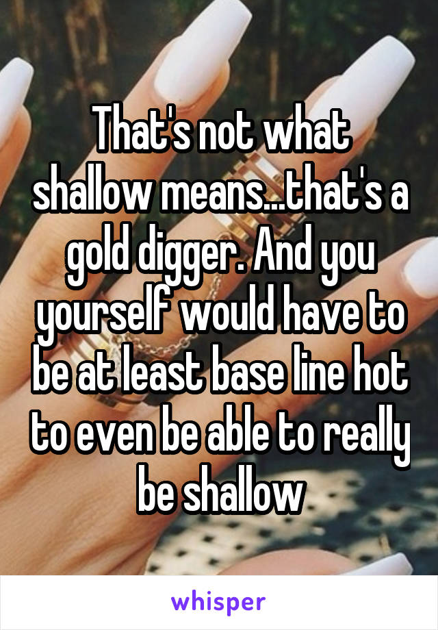 That's not what shallow means...that's a gold digger. And you yourself would have to be at least base line hot to even be able to really be shallow
