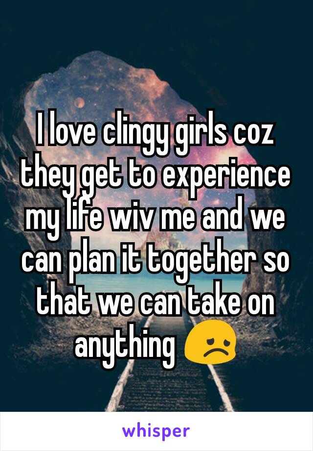 I love clingy girls coz they get to experience my life wiv me and we can plan it together so that we can take on anything 😞