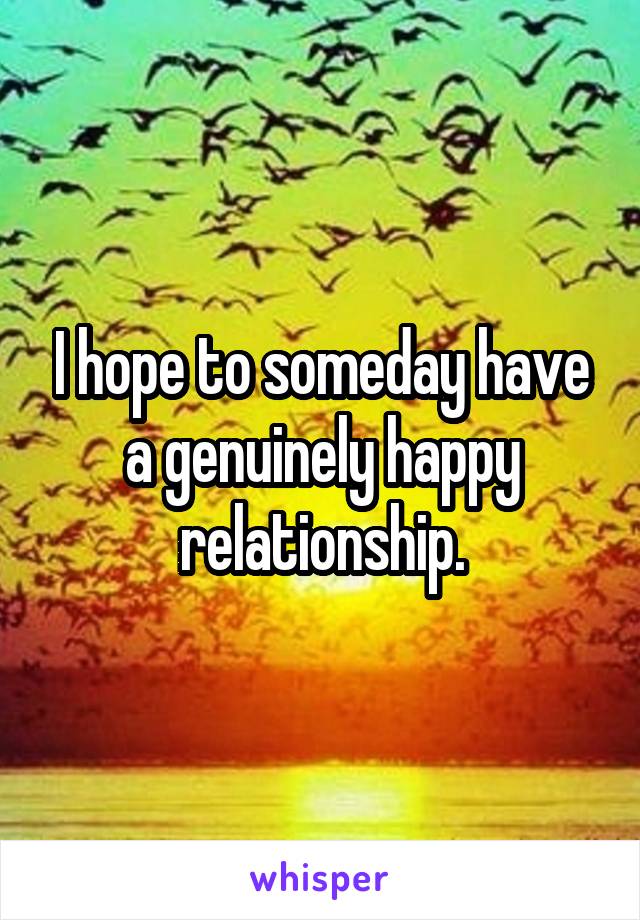 I hope to someday have a genuinely happy relationship.