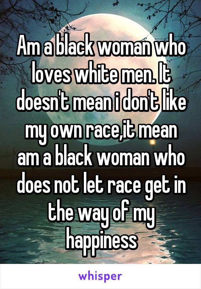 Am a black woman who loves white men. It doesn't mean i don't like my own race,it mean am a black woman who does not let race get in the way of my happiness
