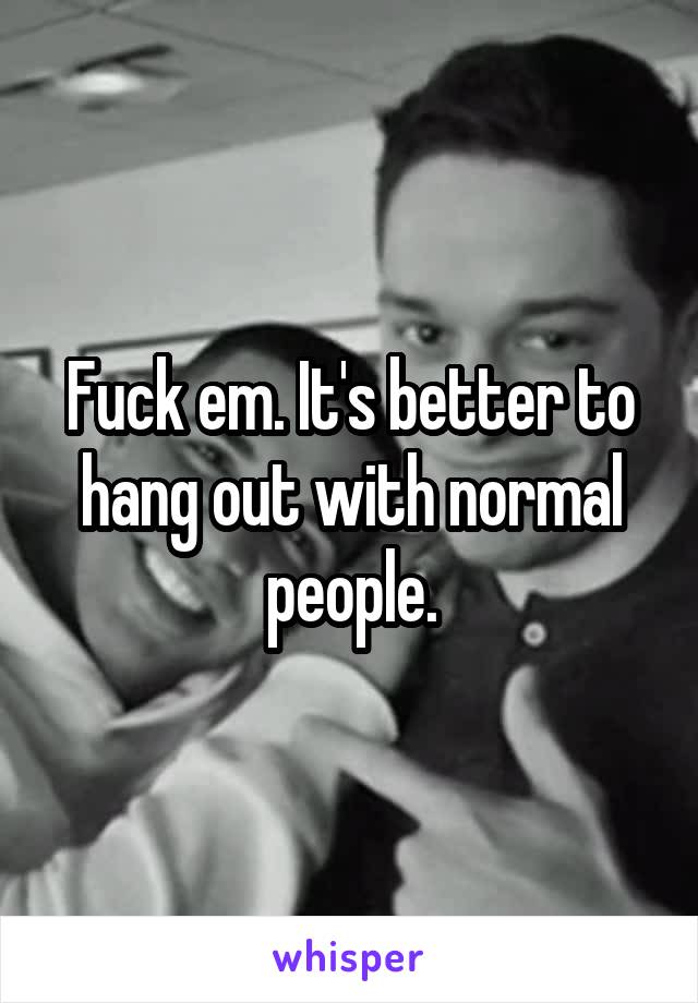 Fuck em. It's better to hang out with normal people.