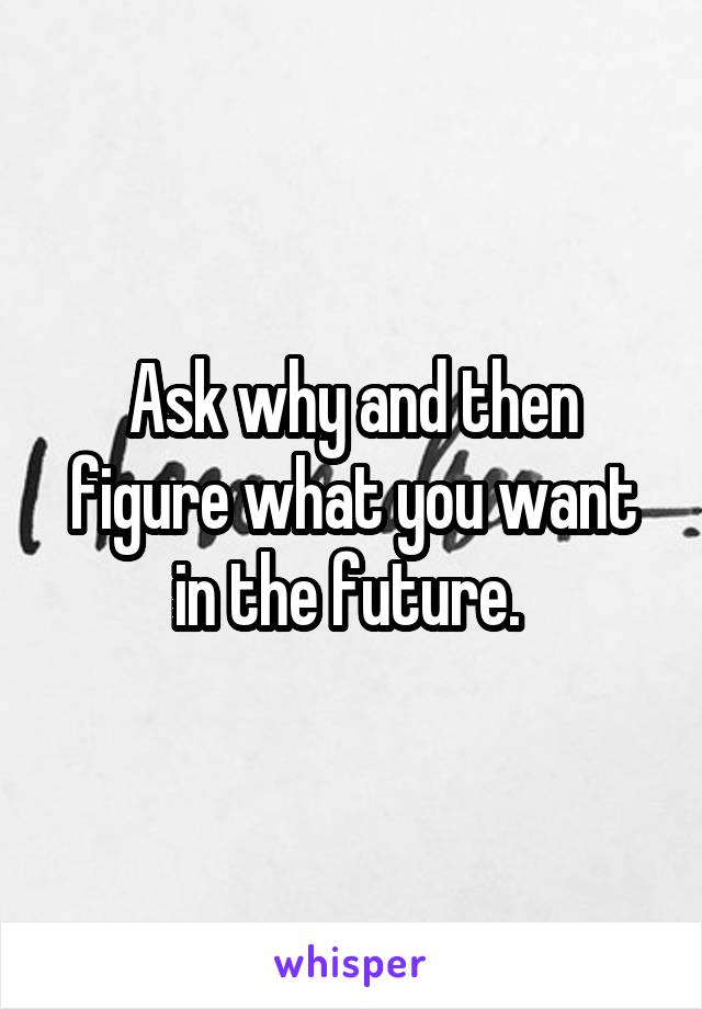 Ask why and then figure what you want in the future. 