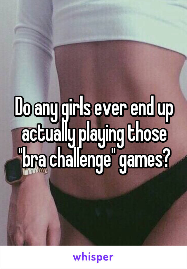Do any girls ever end up actually playing those "bra challenge" games?