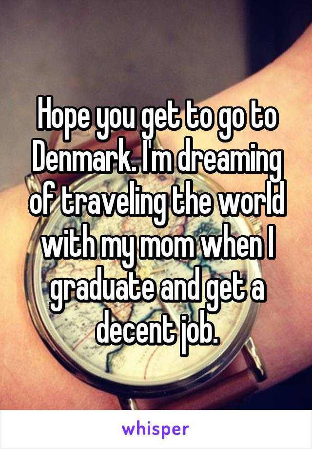 Hope you get to go to Denmark. I'm dreaming of traveling the world with my mom when I graduate and get a decent job.