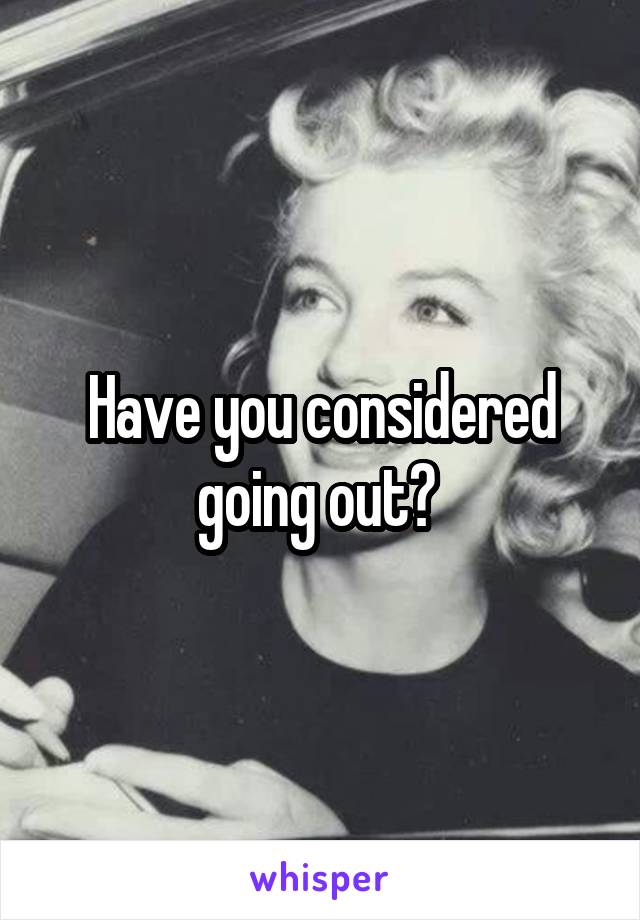 Have you considered going out? 