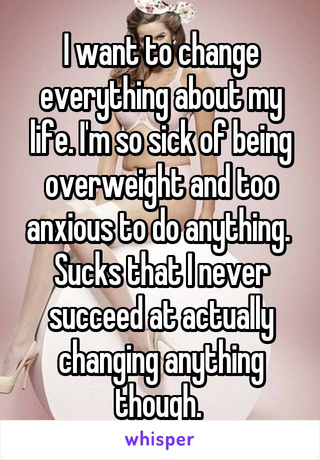 I want to change everything about my life. I'm so sick of being overweight and too anxious to do anything. 
Sucks that I never succeed at actually changing anything though. 