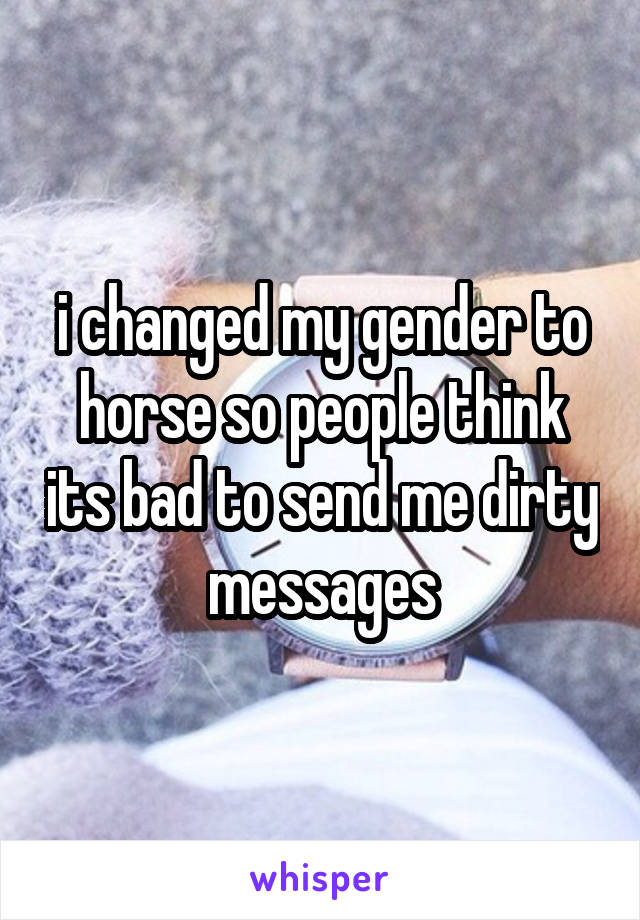 i changed my gender to horse so people think its bad to send me dirty messages