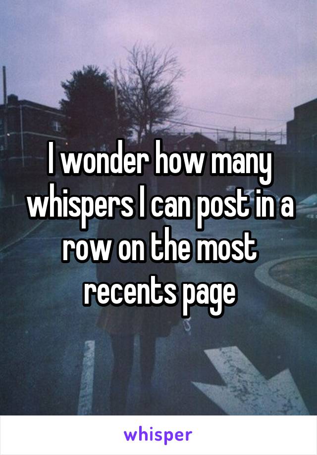 I wonder how many whispers I can post in a row on the most recents page