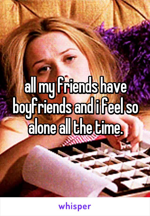 all my friends have boyfriends and i feel so alone all the time.