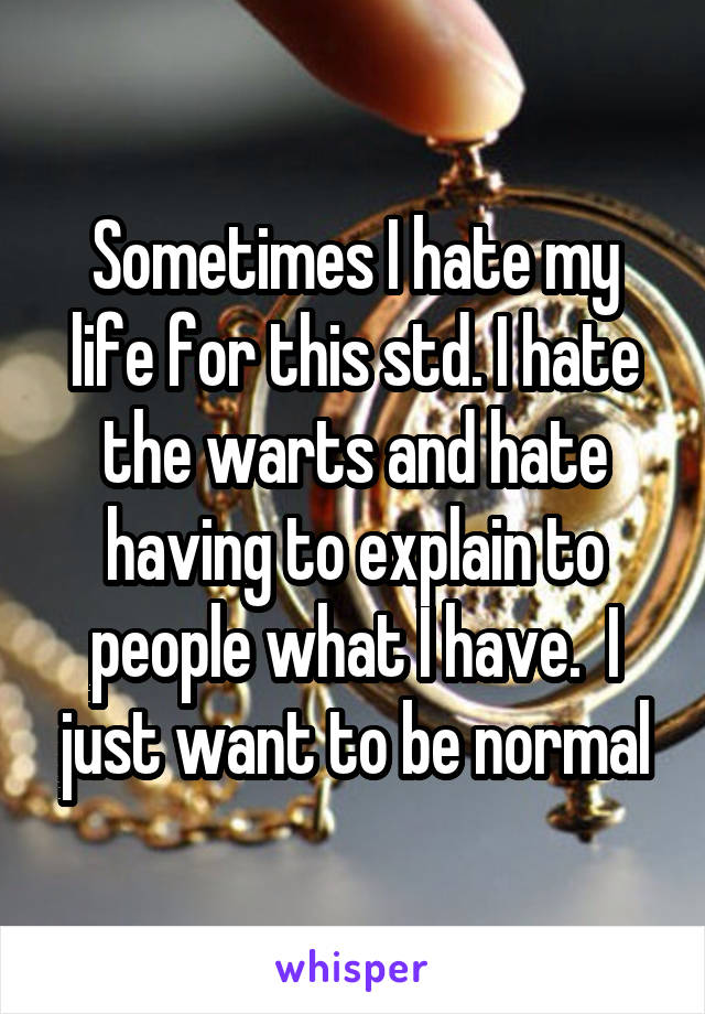 Sometimes I hate my life for this std. I hate the warts and hate having to explain to people what I have.  I just want to be normal