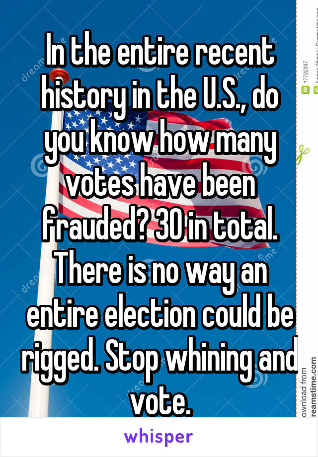 In the entire recent history in the U.S., do you know how many votes have been frauded? 30 in total. There is no way an entire election could be rigged. Stop whining and vote.
