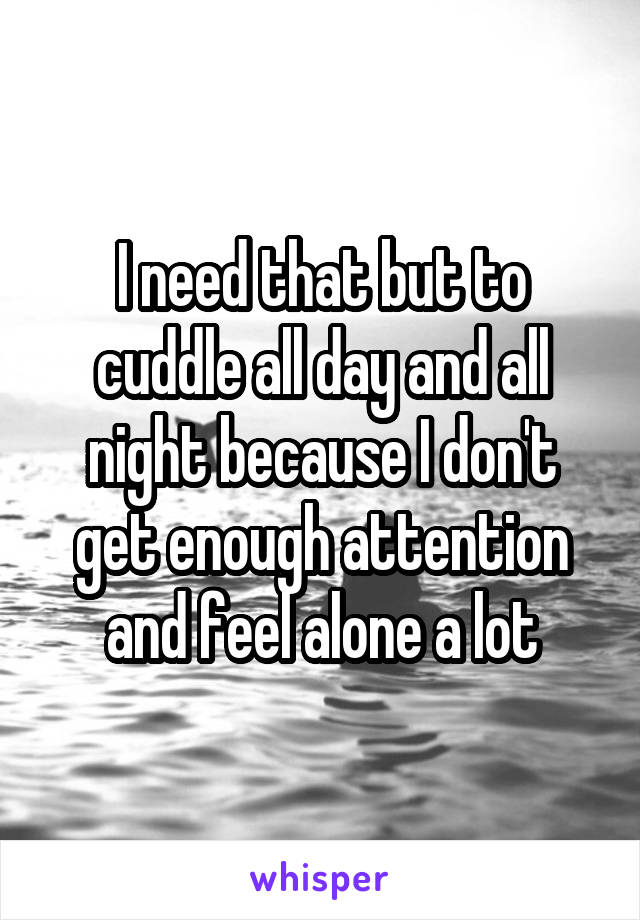 I need that but to cuddle all day and all night because I don't get enough attention and feel alone a lot