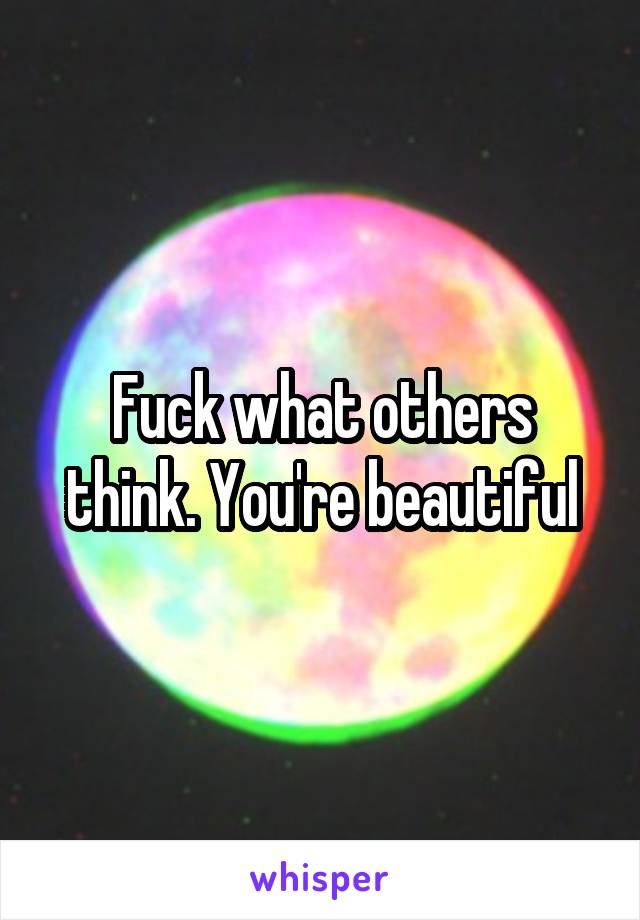 Fuck what others think. You're beautiful