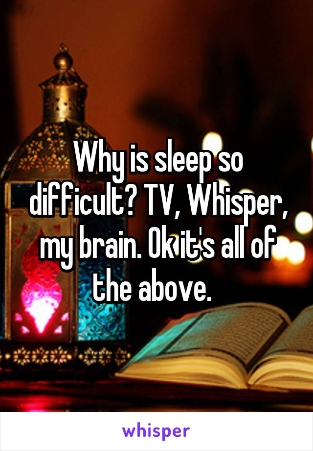 Why is sleep so difficult? TV, Whisper, my brain. Ok it's all of the above.  