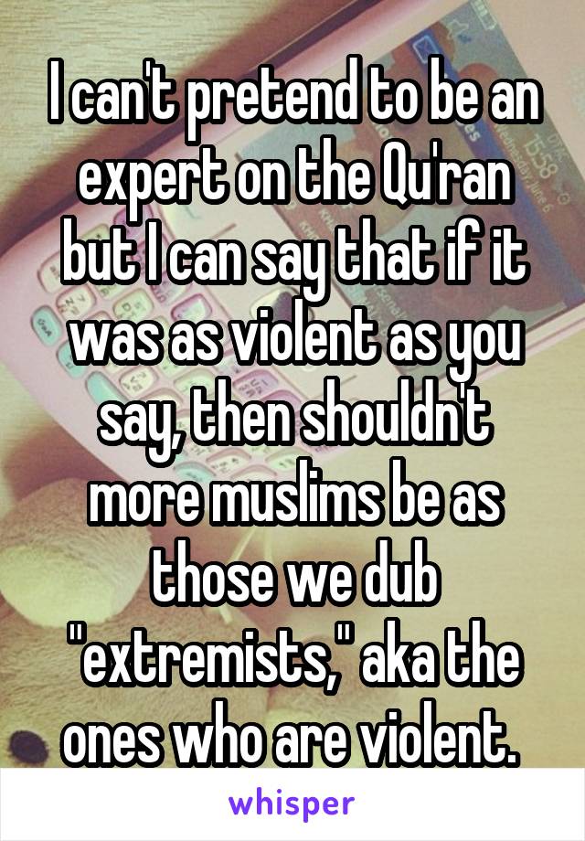 I can't pretend to be an expert on the Qu'ran but I can say that if it was as violent as you say, then shouldn't more muslims be as those we dub "extremists," aka the ones who are violent. 