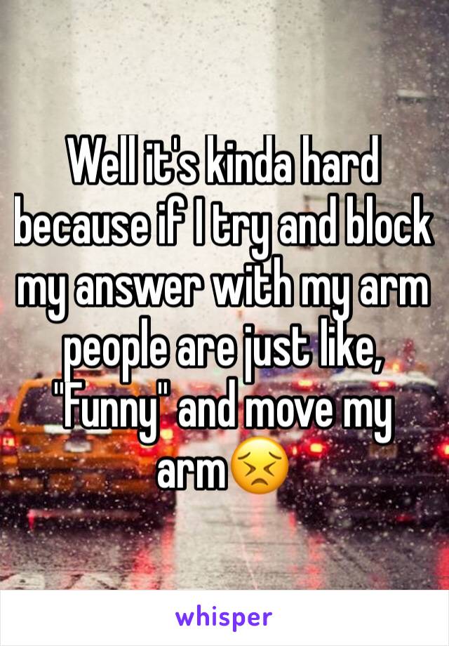 Well it's kinda hard because if I try and block my answer with my arm people are just like, "Funny" and move my arm😣