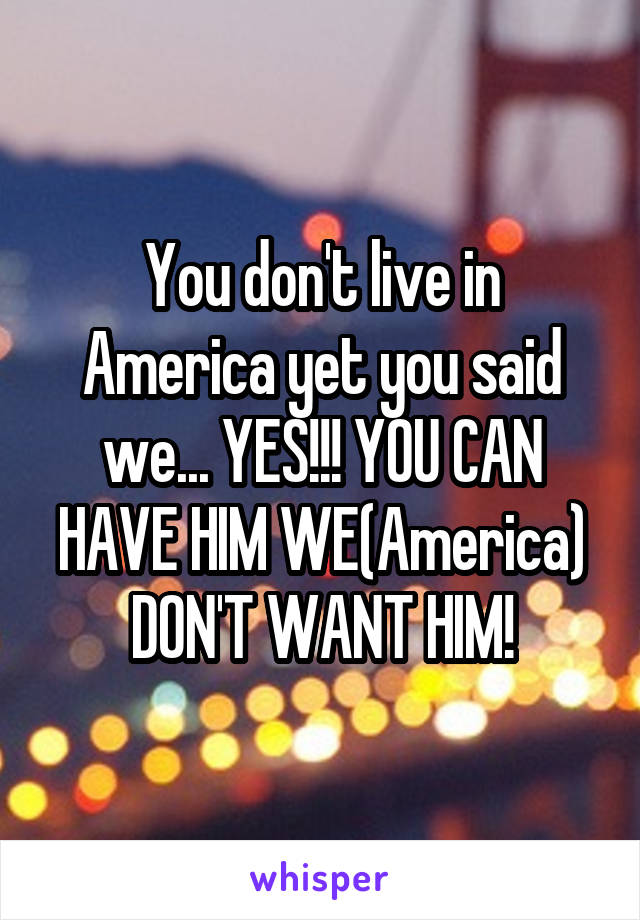 You don't live in America yet you said we... YES!!! YOU CAN HAVE HIM WE(America) DON'T WANT HIM!