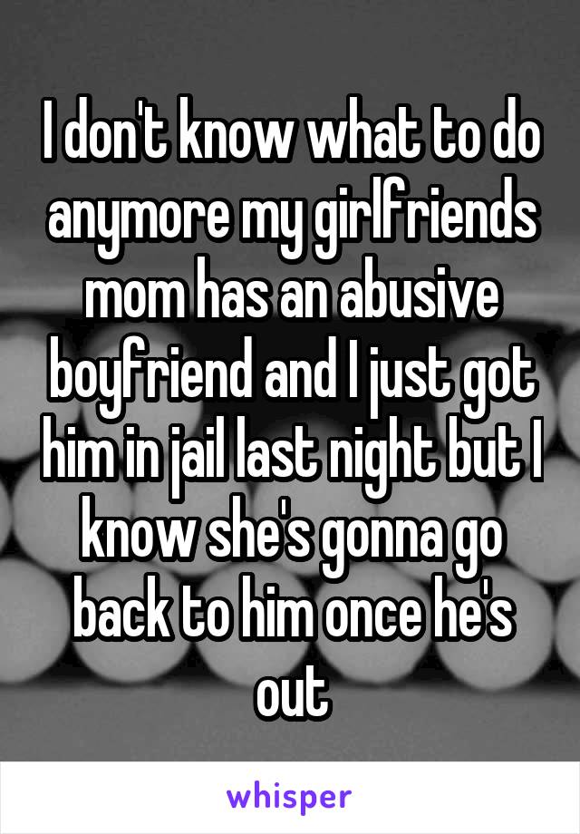 I don't know what to do anymore my girlfriends mom has an abusive boyfriend and I just got him in jail last night but I know she's gonna go back to him once he's out