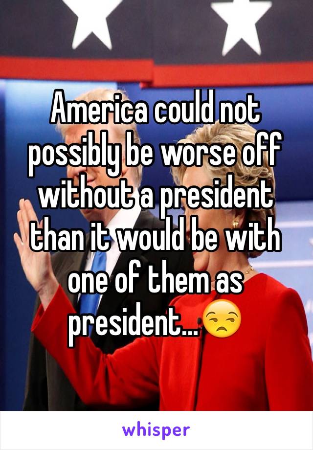 America could not possibly be worse off without a president than it would be with one of them as president...😒